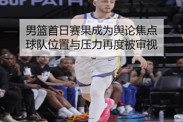 男篮首日赛果成为舆论焦点 球队位置与压力再度被审视